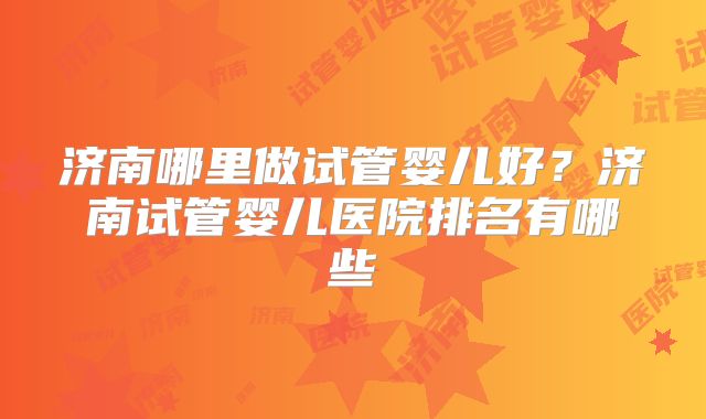 济南哪里做试管婴儿好?济南试管婴儿医院排名有哪些