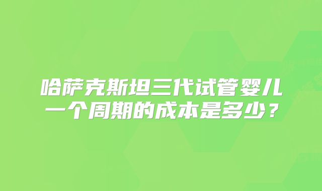 哈萨克斯坦三代试管婴儿一个周期的成本是多少？