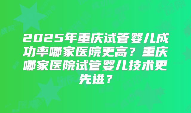 2025年重庆试管婴儿成功率哪家医院更高?重庆哪家医院试管婴儿技术更先进?