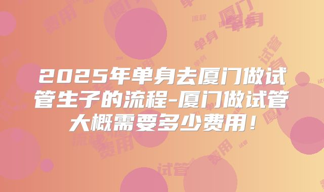 2025年单身去厦门做试管生子的流程-厦门做试管大概需要多少费用!