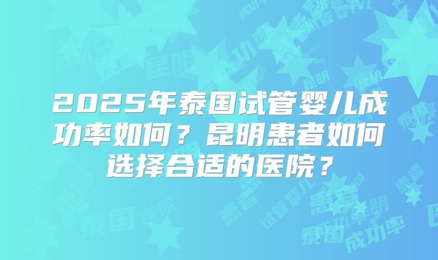 2025年泰国试管婴儿成功率如何？昆明患者如何选择合适的医院？