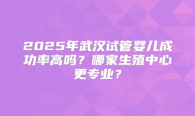 2025年武汉试管婴儿成功率高吗？哪家生殖中心更专业？