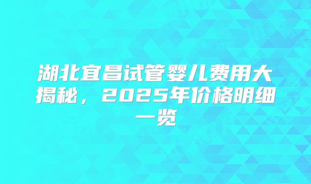 湖北宜昌试管婴儿费用大揭秘，2025年价格明细一览
