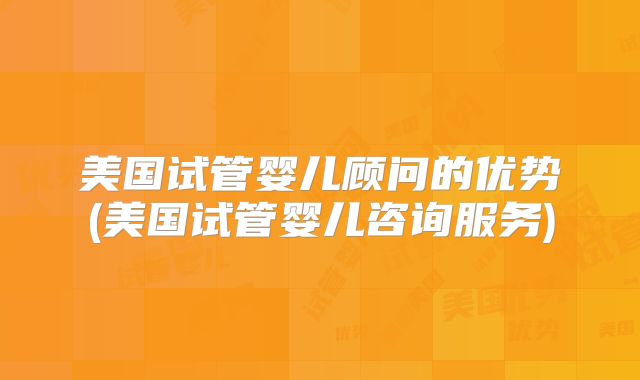 美国试管婴儿顾问的优势(美国试管婴儿咨询服务)