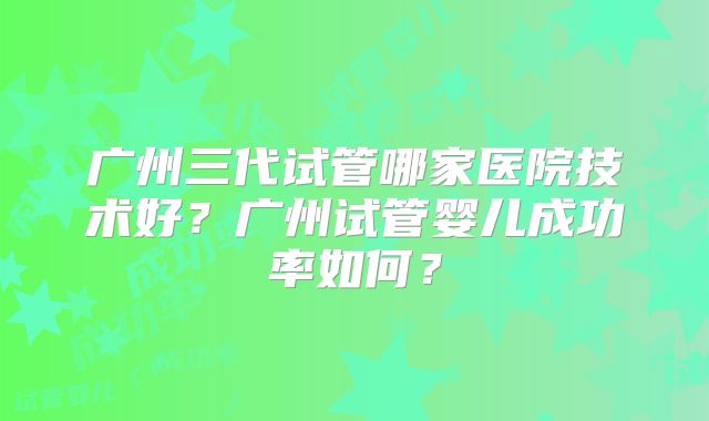 广州三代试管哪家医院技术好?广州试管婴儿成功率如何?