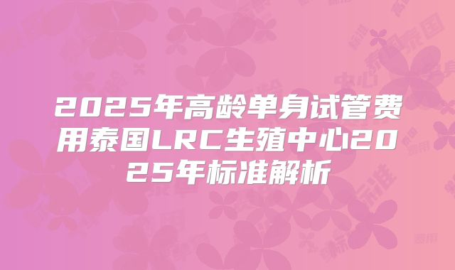 2025年高龄单身试管费用泰国LRC生殖中心2025年标准解析