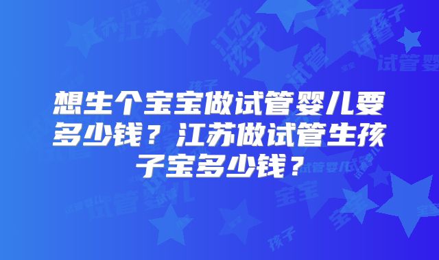 想生个宝宝做试管婴儿要多少钱?江苏做试管生孩子宝多少钱?