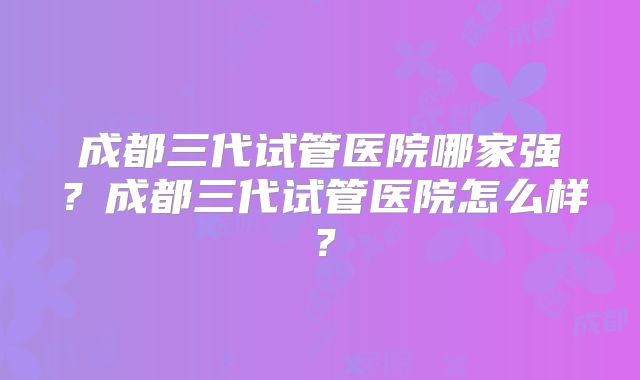 成都三代试管医院哪家强？成都三代试管医院怎么样？