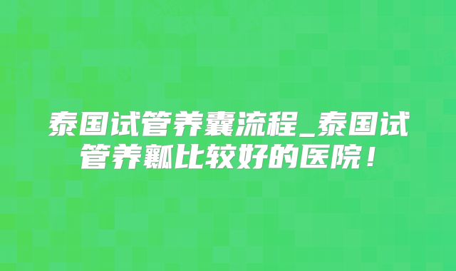 泰国试管养囊流程_泰国试管养瓤比较好的医院！