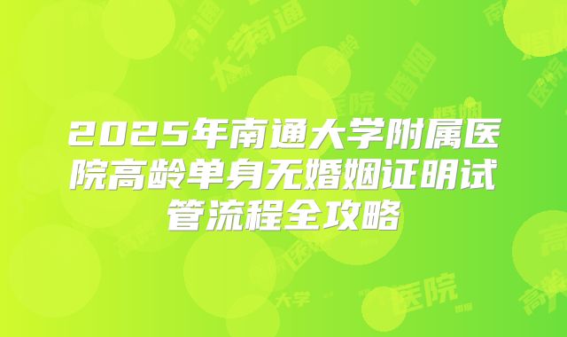 2025年南通大学附属医院高龄单身无婚姻证明试管流程全攻略