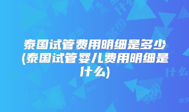 泰国试管费用明细是多少(泰国试管婴儿费用明细是什么)