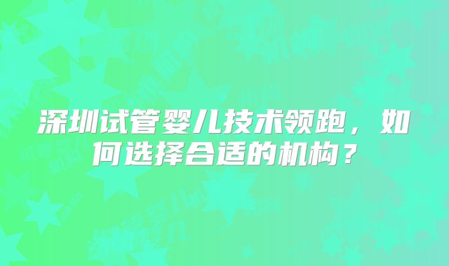 深圳试管婴儿技术领跑,如何选择合适的机构?