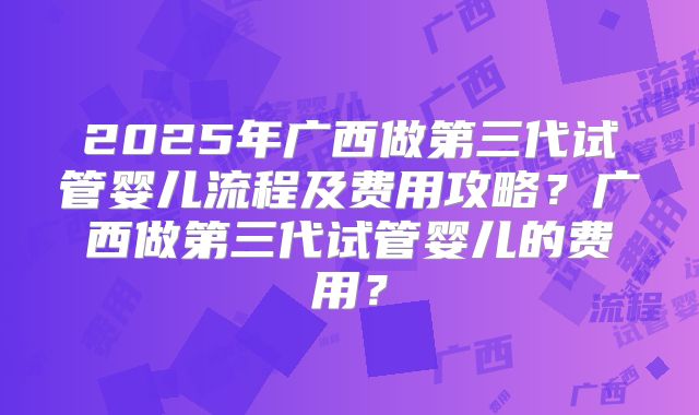 2025年广西做第三代试管婴儿流程及费用攻略?广西做第三代试管婴儿的费用?