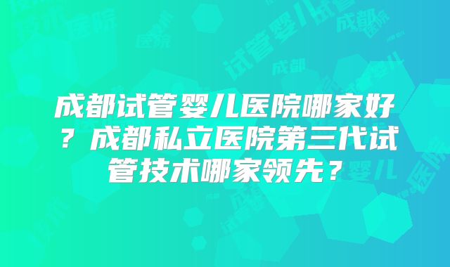 成都试管婴儿医院哪家好?成都私立医院第三代试管技术哪家领先?