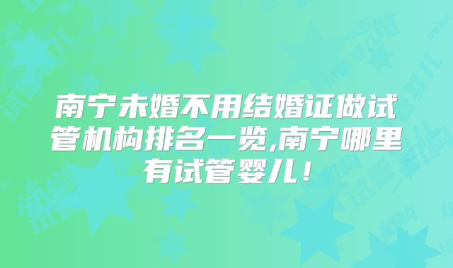 南宁未婚不用结婚证做试管机构排名一览,南宁哪里有试管婴儿！