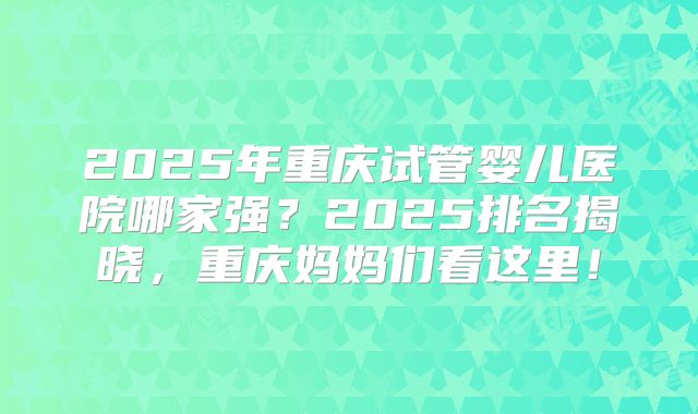 2025年重庆试管婴儿医院哪家强?2025排名揭晓,重庆妈妈们看这里!