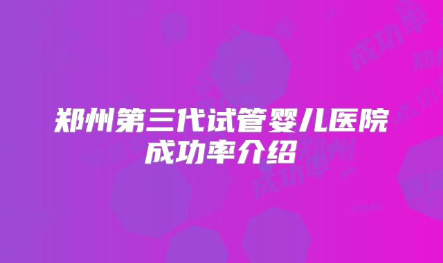 郑州第三代试管婴儿医院成功率介绍