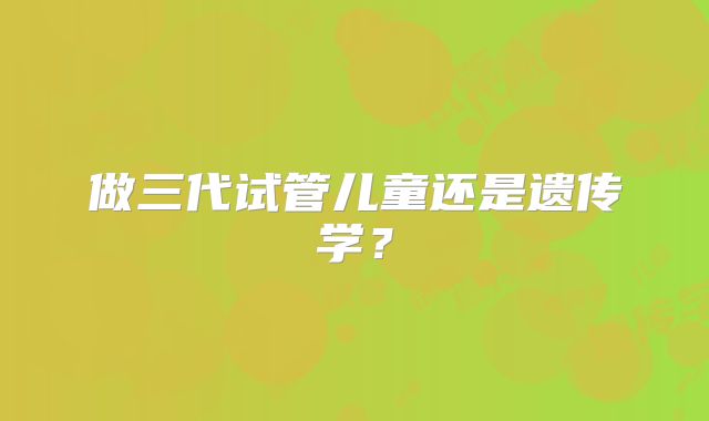 做三代试管儿童还是遗传学？
