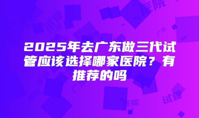 2025年去广东做三代试管应该选择哪家医院？有推荐的吗