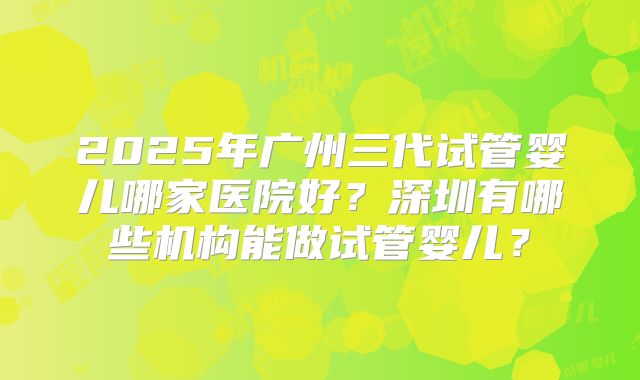 2025年广州三代试管婴儿哪家医院好?深圳有哪些机构能做试管婴儿?