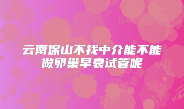 云南保山不找中介能不能做卵巢早衰试管呢