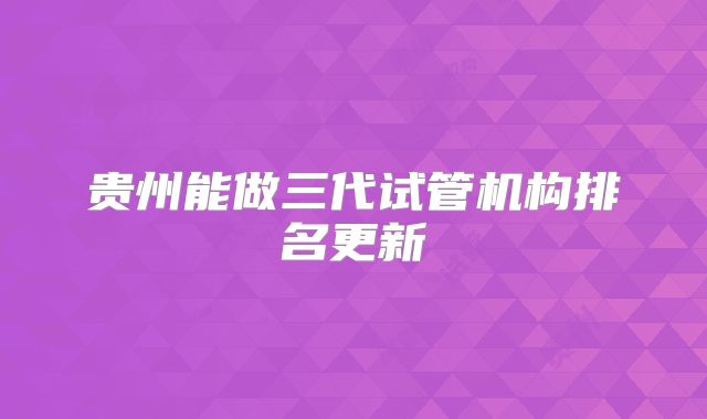 贵州能做三代试管机构排名更新