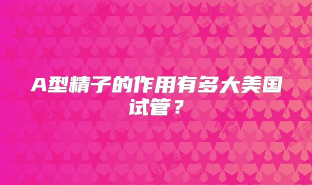 A型精子的作用有多大美国试管？