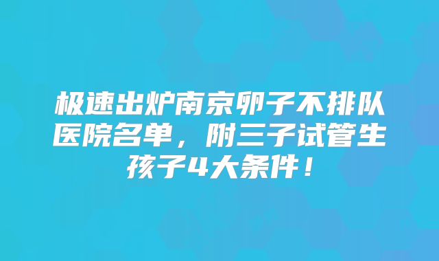 极速出炉南京卵子不排队医院名单,附三子试管生孩子4大条件!