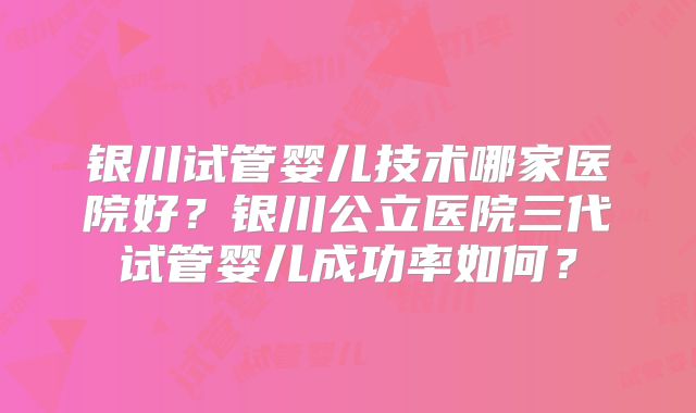 银川试管婴儿技术哪家医院好？银川公立医院三代试管婴儿成功率如何？