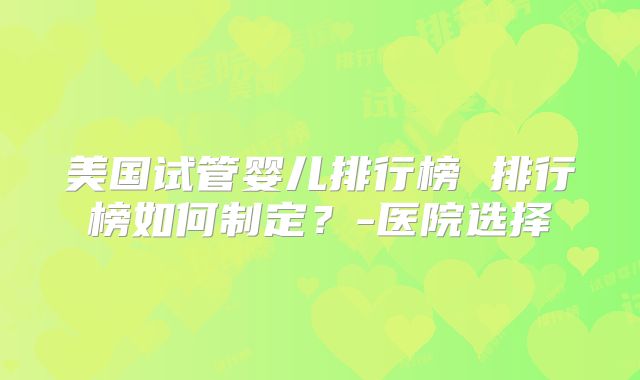 美国试管婴儿排行榜 排行榜如何制定?-医院选择