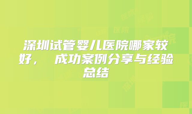 深圳试管婴儿医院哪家较好， 成功案例分享与经验总结