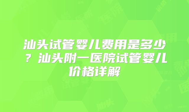 汕头试管婴儿费用是多少？汕头附一医院试管婴儿价格详解