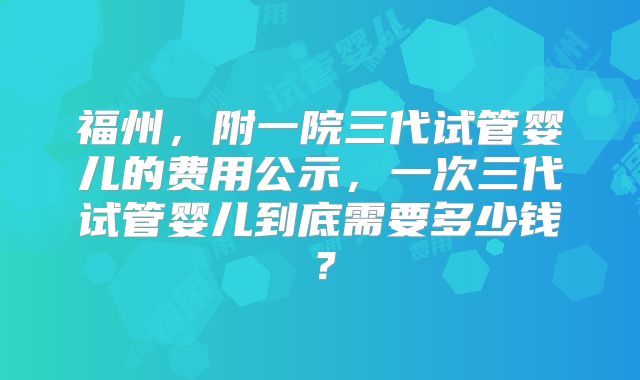 福州,附一院三代试管婴儿的费用公示,一次三代试管婴儿到底需要多少钱?