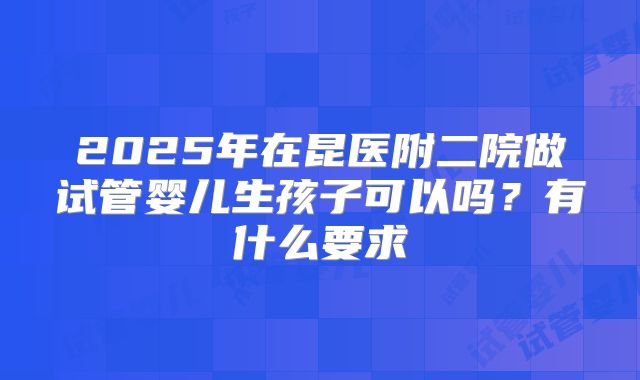 2025年在昆医附二院做试管婴儿生孩子可以吗?有什么要求