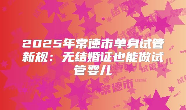 2025年常德市单身试管新规:无结婚证也能做试管婴儿