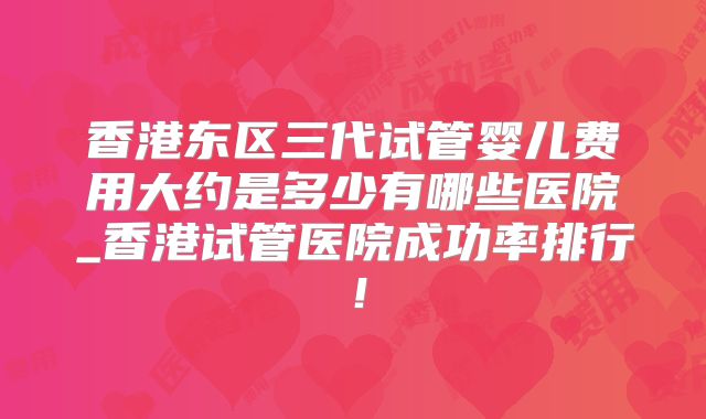 香港东区三代试管婴儿费用大约是多少有哪些医院_香港试管医院成功率排行!