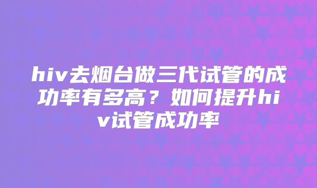 hiv去烟台做三代试管的成功率有多高？如何提升hiv试管成功率