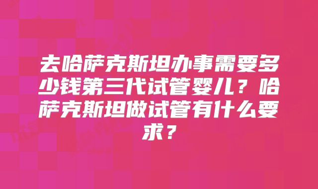 去哈萨克斯坦办事需要多少钱第三代试管婴儿?哈萨克斯坦做试管有什么要求?