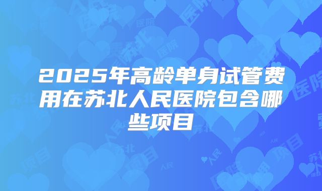2025年高龄单身试管费用在苏北人民医院包含哪些项目