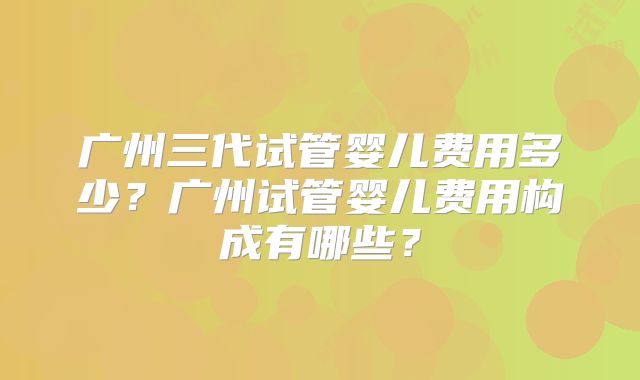广州三代试管婴儿费用多少?广州试管婴儿费用构成有哪些?