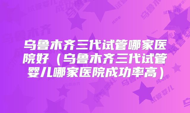 乌鲁木齐三代试管哪家医院好(乌鲁木齐三代试管婴儿哪家医院成功率高)