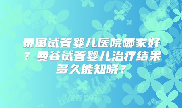 泰国试管婴儿医院哪家好?曼谷试管婴儿治疗结果多久能知晓?