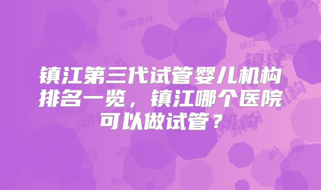 镇江第三代试管婴儿机构排名一览,镇江哪个医院可以做试管?