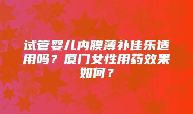 试管婴儿内膜薄补佳乐适用吗?厦门女性用药效果如何?