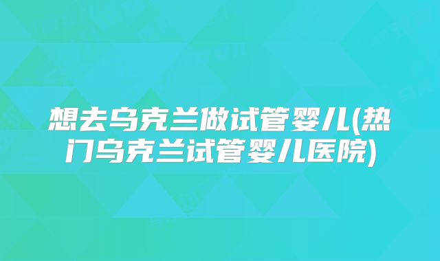 想去乌克兰做试管婴儿(热门乌克兰试管婴儿医院)