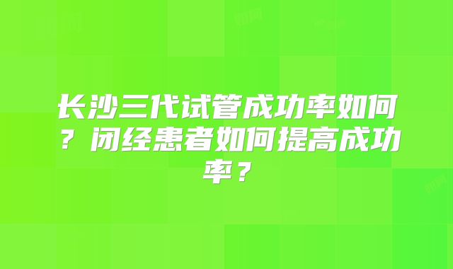 长沙三代试管成功率如何?闭经患者如何提高成功率?