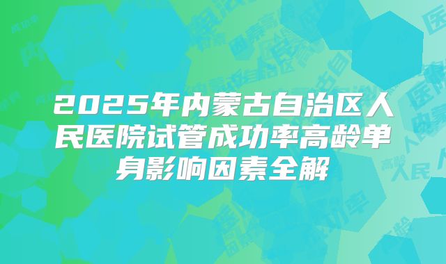 2025年内蒙古自治区人民医院试管成功率高龄单身影响因素全解