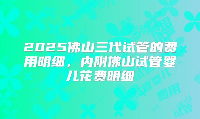 2025佛山三代试管的费用明细，内附佛山试管婴儿花费明细