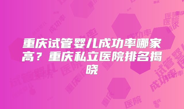 重庆试管婴儿成功率哪家高?重庆私立医院排名揭晓
