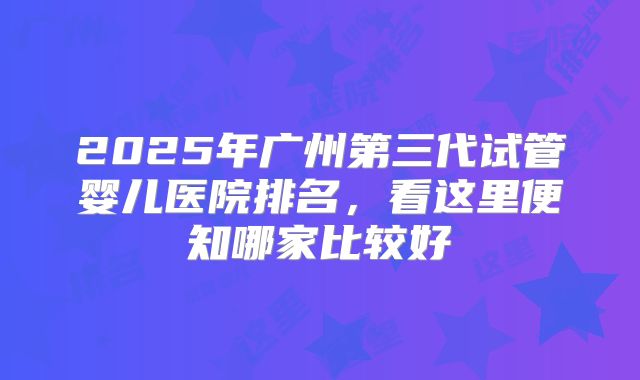 2025年广州第三代试管婴儿医院排名，看这里便知哪家比较好